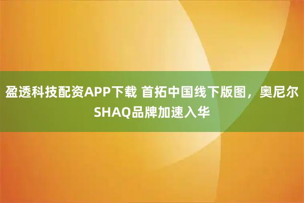 盈透科技配资APP下载 首拓中国线下版图，奥尼尔SHAQ品牌加速入华