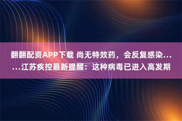 翻翻配资APP下载 尚无特效药，会反复感染……江苏疾控最新提醒：这种病毒已进入高发期