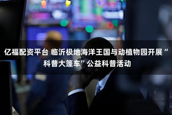 亿福配资平台 临沂极地海洋王国与动植物园开展“ 科普大篷车”公益科普活动