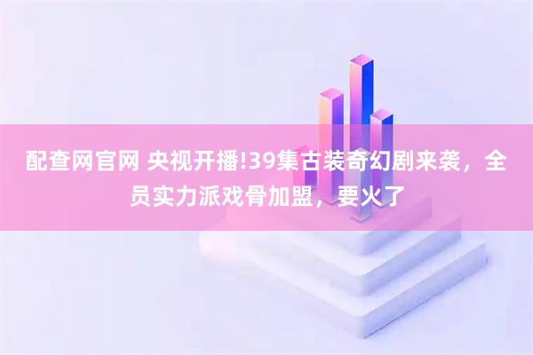配查网官网 央视开播!39集古装奇幻剧来袭，全员实力派戏骨加盟，要火了