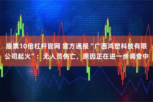 股票10倍杠杆官网 官方通报“广西鸿塑科技有限公司起火”：无人员伤亡，原因正在进一步调查中