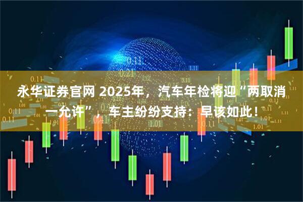 永华证券官网 2025年，汽车年检将迎“两取消一允许”，车主纷纷支持：早该如此！
