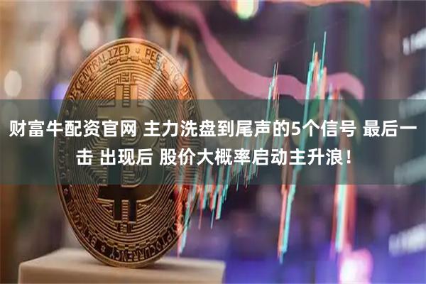 财富牛配资官网 主力洗盘到尾声的5个信号 最后一击 出现后 股价大概率启动主升浪！