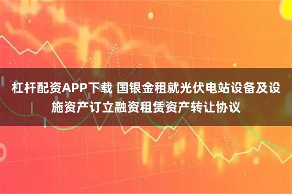 杠杆配资APP下载 国银金租就光伏电站设备及设施资产订立融资租赁资产转让协议