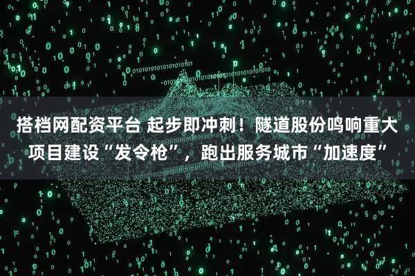 搭档网配资平台 起步即冲刺！隧道股份鸣响重大项目建设“发令枪”，跑出服务城市“加速度”