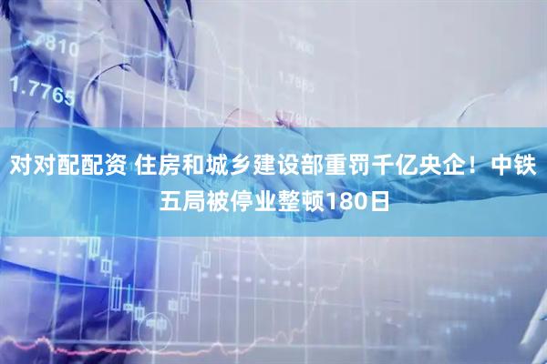对对配配资 住房和城乡建设部重罚千亿央企！中铁五局被停业整顿180日