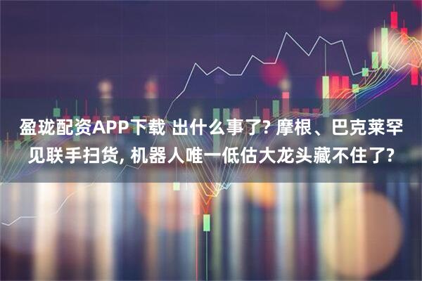 盈珑配资APP下载 出什么事了? 摩根、巴克莱罕见联手扫货, 机器人唯一低估大龙头藏不住了?