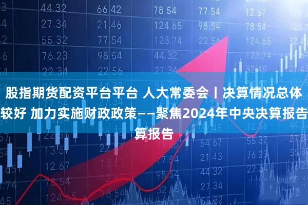 股指期货配资平台平台 人大常委会丨决算情况总体较好 加力实施财政政策——聚焦2024年中央决算报告