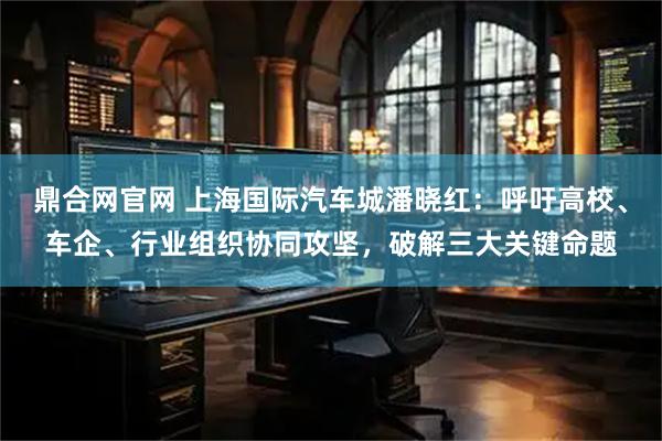 鼎合网官网 上海国际汽车城潘晓红：呼吁高校、车企、行业组织协同攻坚，破解三大关键命题