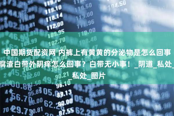 中国期货配资网 内裤上有黄黄的分泌物是怎么回事？豆腐渣白带外阴痒怎么回事？白带无小事！_阴道_私处_图片