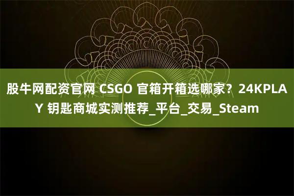股牛网配资官网 CSGO 官箱开箱选哪家？24KPLAY 钥匙商城实测推荐_平台_交易_Steam