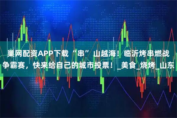 巢网配资APP下载 “串” 山越海！临沂烤串燃战争霸赛，快来给自己的城市投票！_美食_烧烤_山东