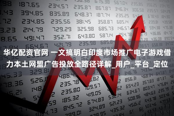 华亿配资官网 一文搞明白印度市场推广电子游戏借力本土网盟广告投放全路径详解_用户_平台_定位