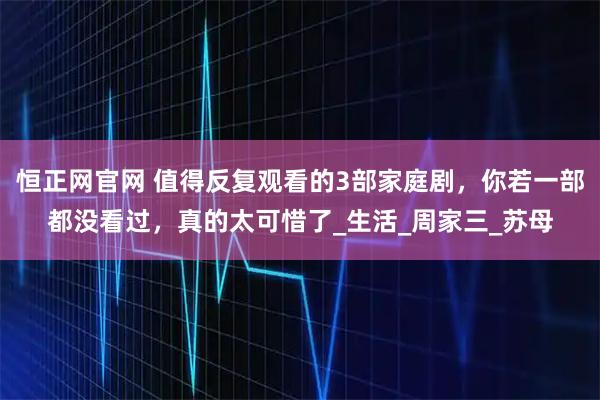 恒正网官网 值得反复观看的3部家庭剧，你若一部都没看过，真的太可惜了_生活_周家三_苏母