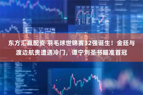 东方汇赢配资 羽毛球世锦赛32强诞生！金廷与渡边航贵遭遇冷门，谭宁刘圣书瞄准首冠