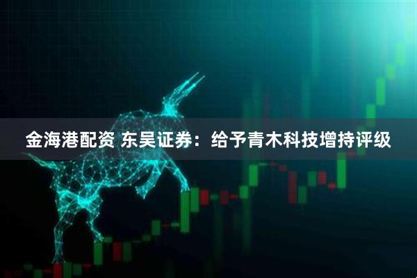 金海港配资 东吴证券：给予青木科技增持评级