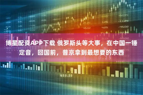 博星配资APP下载 俄罗斯头等大事，在中国一锤定音，回国前，普京拿到最想要的东西