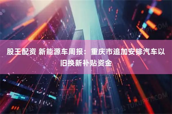 股王配资 新能源车周报：重庆市追加安排汽车以旧换新补贴资金