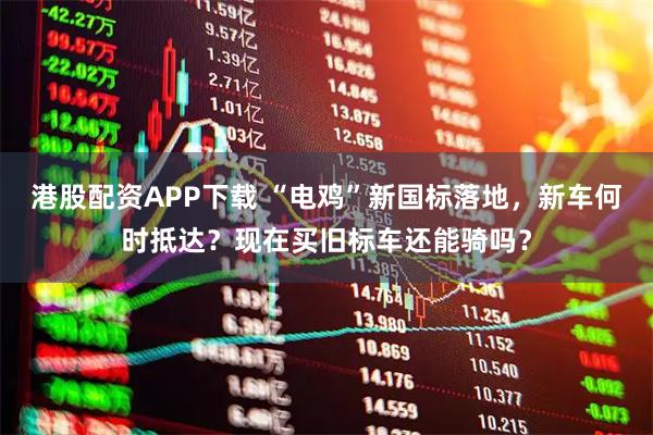 港股配资APP下载 “电鸡”新国标落地，新车何时抵达？现在买旧标车还能骑吗？