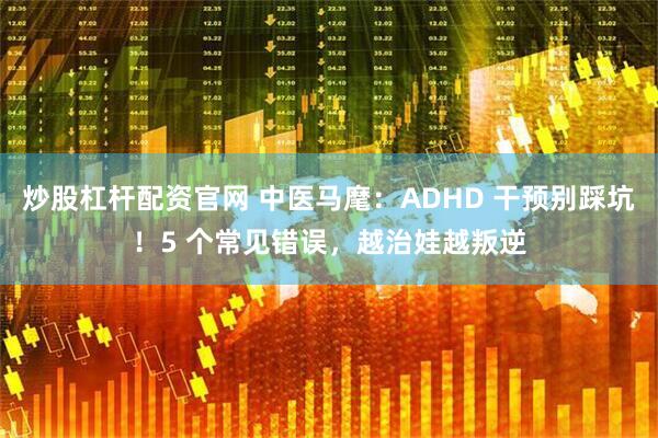 炒股杠杆配资官网 中医马麾:ADHD 干预别踩坑!5 个常见错误,越治娃越叛逆
