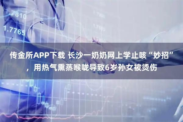 传金所APP下载 长沙一奶奶网上学止咳“妙招”,用热气熏蒸喉咙导致6岁孙女被烫伤