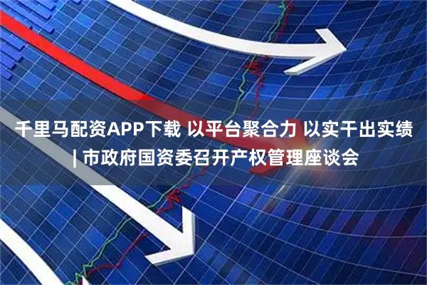 千里马配资APP下载 以平台聚合力 以实干出实绩 | 市政府国资委召开产权管理座谈会