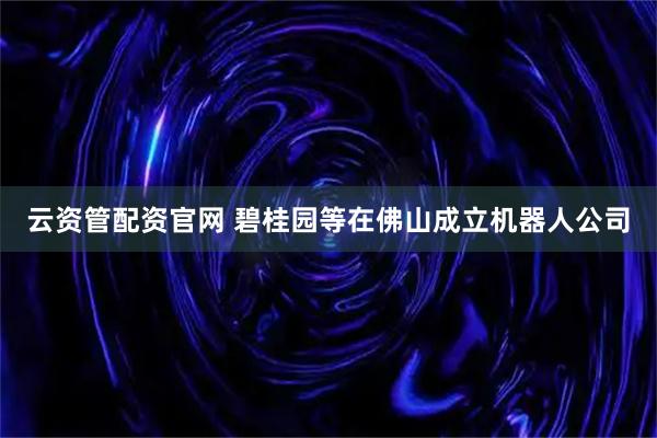 云资管配资官网 碧桂园等在佛山成立机器人公司