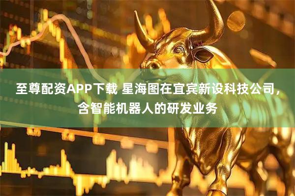 至尊配资APP下载 星海图在宜宾新设科技公司，含智能机器人的研发业务