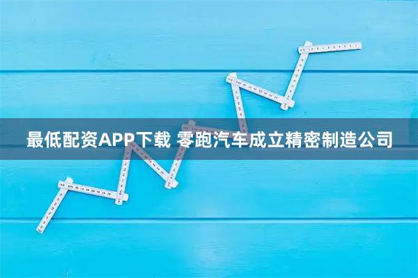 最低配资APP下载 零跑汽车成立精密制造公司